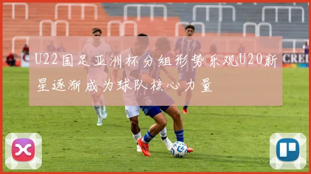 U22国足亚洲杯分组形势乐观U20新星逐渐成为球队核心力量