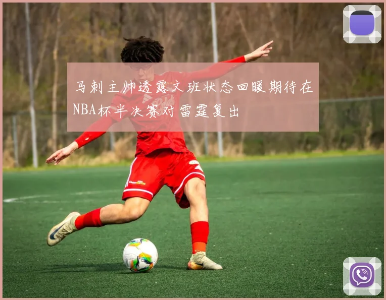 马刺主帅透露文班状态回暖期待在NBA杯半决赛对雷霆复出