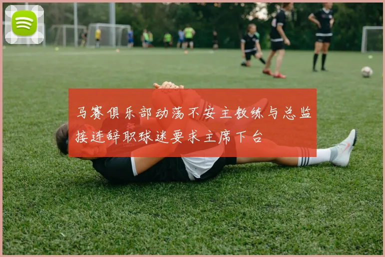马赛俱乐部动荡不安主教练与总监接连辞职球迷要求主席下台