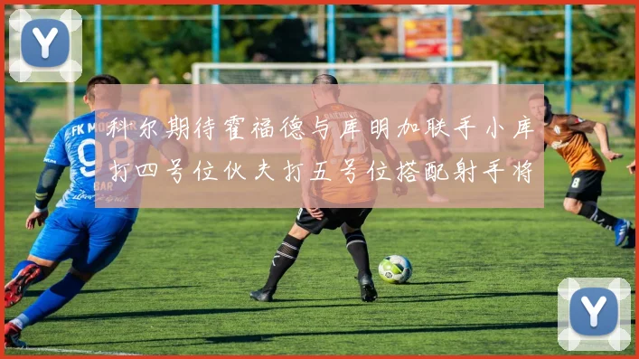 科尔期待霍福德与库明加联手小库打四号位伙夫打五号位搭配射手将极具观赏性
