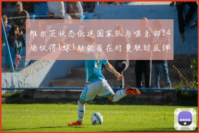 维尔茨状态低迷国家队与俱乐部14场仅得1球1助能否在对曼联时反弹