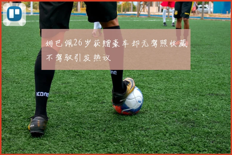 姆巴佩26岁获赠豪车却无驾照收藏不驾驭引发热议