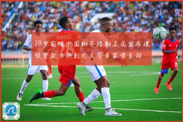 39岁前瑞士国脚齐格勒正式宣布退役曾效力热刺尤文等多家俱乐部