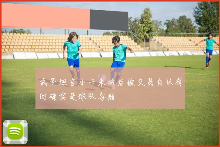 武圣坦言小卡来访后被交易自认有时确实是球队毒瘤