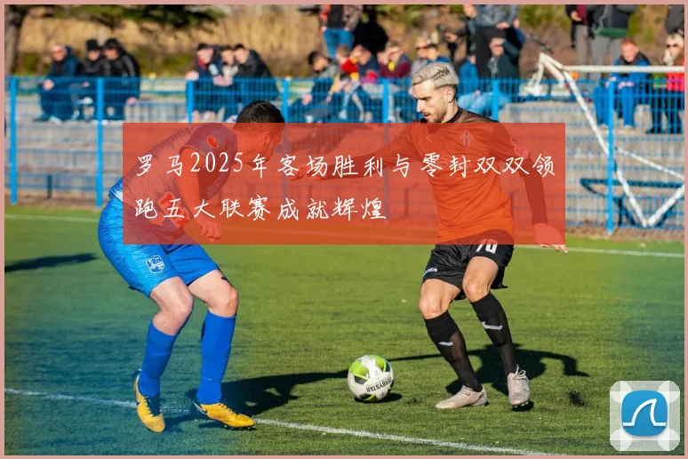 罗马2025年客场胜利与零封双双领跑五大联赛成就辉煌
