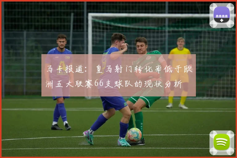 马卡报道：皇马射门转化率低于欧洲五大联赛66支球队的现状分析