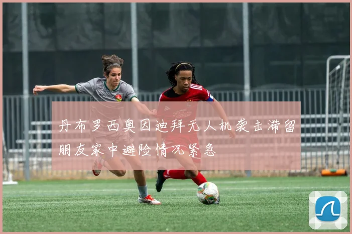 丹布罗西奥因迪拜无人机袭击滞留朋友家中避险情况紧急