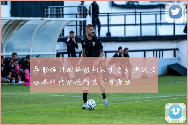 希勒强烈批评裁判未出示红牌认为达洛特的犯规行为不可原谅