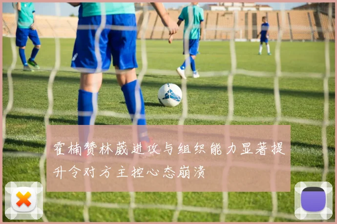 霍楠赞林葳进攻与组织能力显著提升令对方主控心态崩溃