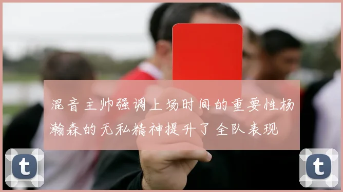 混音主帅强调上场时间的重要性杨瀚森的无私精神提升了全队表现