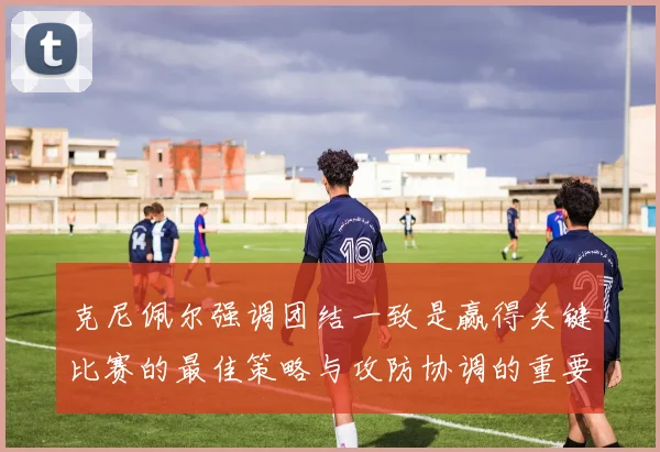 克尼佩尔强调团结一致是赢得关键比赛的最佳策略与攻防协调的重要性
